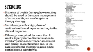 Mainstay of uveitis therapy; however, they
should be used in the acute management
of active uveitis, not as a long-term
therapy strategy.
Start therapy with a high, dose of
corticosteroids and taper according to the
clinical response.
If therapy is required for more than 2
weeks, taper prior to discontinuation to
avoid a “pseudo-recurrence” associated
with abrupt discontinuation and, in the
case of systemic therapy, to avoid acute
corticosteroid withdrawal.
 