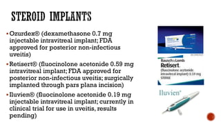 Ozurdex® (dexamethasone 0.7 mg
injectable intravitreal implant; FDA
approved for posterior non-infectious
uveitis)
Retisert® (fluocinolone acetonide 0.59 mg
intravitreal implant; FDA approved for
posterior non-infectious uveitis; surgically
implanted through pars plana incision)
Iluvien® (fluocinolone acetonide 0.19 mg
injectable intravitreal implant; currently in
clinical trial for use in uveitis, results
pending)
 