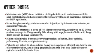  Methotrexate (MTX) is an inhibitor of dihydrofolic acid reductase and folic
acid metabolism and hence prevents regular synthesis of thymidine, required
for DNA synthesis.
 It can be given orally, via intramuscular injection, by intravenous infusion, or
even intravitreally.
 Oral MTX is started at a dose of 7.5-15mg once weekly, usually up to 20-25mg
oral (or may go to 50mg weekly IM), along with supplement of folic acid 1mg
daily except on days taking MTX.
 Major risks involve bone marrow suppression, infection, liver toxicity,
pulmonary fibrosis, and phototoxicity.
 Patients are asked to abstain from heavy sun exposure, alcohol use, heavy use
of acetaminophen, and eating grapefruit and star fruit due their effects on
cytochrome inhibition in liver.
 