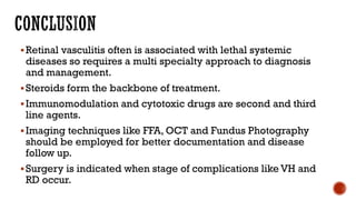 Retinal vasculitis often is associated with lethal systemic
diseases so requires a multi specialty approach to diagnosis
and management.
Steroids form the backbone of treatment.
Immunomodulation and cytotoxic drugs are second and third
line agents.
Imaging techniques like FFA, OCT and Fundus Photography
should be employed for better documentation and disease
follow up.
Surgery is indicated when stage of complications like VH and
RD occur.
 
