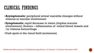Asymptomatic: peripheral retinal vasculitis changes without
vitreous or macular involvement
Symptomatic: rapid decrease in vision (implies macular
involvement), floaters – inflammation of retinal blood vessels and
/or vitreous hemorrhage
Dark spots in the visual field (scotomata)
Middle East African Journal of Ophthalmology,Volume 16,Number 4,October-December 2009
 
