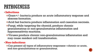 Infectious
Gram+/- bacteria produce an acute inflammatory response and
abscess formation.
Acid fast bacteria produce inflammation and caseation necrosis.
Fungi, while targeting the choroid, produce chronic
granulomatous or non-granulomatous inflammation and
hypersensitivity reactions.
Viruses produce chronic non-granulomatous inflammation and
may cause resident cell transformation.
Non-infectious
Can present all types of inflammatory responses—chronic or acute,
and non-granulomatous or granulomatous.
 