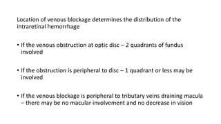 Location of venous blockage determines the distribution of the
intraretinal hemorrhage
• If the venous obstruction at optic disc – 2 quadrants of fundus
involved
• If the obstruction is peripheral to disc – 1 quadrant or less may be
involved
• If the venous blockage is peripheral to tributary veins draining macula
– there may be no macular involvement and no decrease in vision
 
