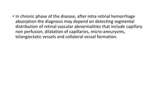 • In chronic phase of the disease, after intra retinal hemorrhage
absorption the diagnosis may depend on detecting segmental
distribution of retinal vascular abnormalities that include capillary
non perfusion, dilatation of capillaries, micro-aneurysms,
telangiectatic vessels and collateral vessel formation.
 