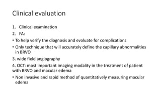 Clinical evaluation
1. Clinical examination
2. FA:
• To help verify the diagnosis and evaluate for complications
• Only technique that will accurately define the capillary abnormalities
in BRVO
3. wide field angiography
4. OCT: most important imaging modality in the treatment of patient
with BRVO and macular edema
• Non invasive and rapid method of quantitatively measuring macular
edema
 