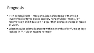Prognosis
• IF FA demonstrates – macular leakage and edema with cystoid
involvement of fovea but no capillary nonperfusion – then 1/3rd
resolve vision and if duration > 1 year then decrease chance of regain
of vision.
• When macular edema is present within 6 months of BRVO no or little
leakage in FA – vision regains normally
 