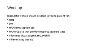 Work up
Diagnostic workup should be done in young patient for:
• HTN
• DM
• H/O contraception use
• H/O drug use that promote hypercoaguloble state
• Infectious disease: lyme, HIV, syphilis
• Inflammatory disease
 