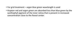 • For grid treatment – argon blue green wavelength is used
• Krypton red and argon green are absorbed less than blue green by the
xanthophyll pigment of the inner retina that is present in increased
concentration close to the foveal center.
 