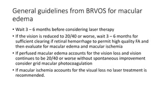 General guidelines from BRVOS for macular
edema
• Wait 3 – 6 months before considering laser therapy
• If the vision is reduced to 20/40 or worse, wait 3 – 6 months for
sufficient clearing if retinal hemorrhage to permit high quality FA and
then evaluate for macular edema and macular ischemia
• If perfused macular edema accounts for the vision loss and vision
continues to be 20/40 or worse without spontaneous improvement
consider grid macular photocoagulation
• If macular ischemia accounts for the visual loss no laser treatment is
recommended.
 