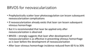 BRVOS for neovascularization
• Prophylactically scatter laser photocoagulation can lessen subsequent
neovascularization complications
• If neovascularization already exists that laser can lessen subsequent
vitreous hemorrhage
• But it is recommended that laser be applied only after
neovascularization is observed
• BRVOS – strongly suggests that laser after development of
neovascularization is as effective in preventing vitreous hemorrhage
as is laser before the development of neovascularization
• After laser vitreous hemorrhage incidence reduced from 60 % to 30%
 