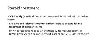 Steroid treatment
SCORE study (standard care vs corticosteroid for retinal vein occlusion
study)
• Effective and safety of intravitreal triamcinolone acetate for the
treatment of macular edema
• IVTA not recommended as 1st line therapy for macular edema in
BRVO. However can be considered if laser or anti VEGF are ineffective
 
