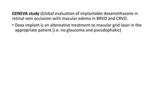 GENEVA study (Global evaluation of implantable dexamethasone in
retinal vein occlusion with macular edema in BRVO and CRVO.
• Dexa implant is an alternative treatment to macular grid laser in the
appropriate patient (i.e. no glaucoma and pseudophakic)
 