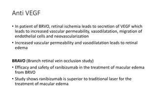 Anti VEGF
• In patient of BRVO, retinal ischemia leads to secretion of VEGF which
leads to increased vascular permeability, vasodilatation, migration of
endothelial cells and neovascularization
• Increased vascular permeability and vasodilatation leads to retinal
edema
BRAVO (Branch retinal vein occlusion study)
• Efficacy and safety of ranibizumab in the treatment of macular edema
from BRVO
• Study shows ranibizumab is superior to traditional laser for the
treatment of macular edema
 