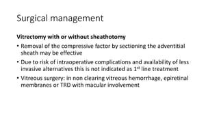 Surgical management
Vitrectomy with or without sheathotomy
• Removal of the compressive factor by sectioning the adventitial
sheath may be effective
• Due to risk of intraoperative complications and availability of less
invasive alternatives this is not indicated as 1st line treatment
• Vitreous surgery: in non clearing vitreous hemorrhage, epiretinal
membranes or TRD with macular involvement
 