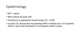 Epidemiology
• M:F – equal
• More above 65 years old
• Prevalence in population based study: 0.1 – 0.4%
• Usually U/L disease but may develop RVO in fellow eye in 1 % patient
within 1 year and estimated 7 % of patient within 5 years
 