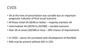 CVOS
• VA at the time of presentation was variable but an important
prognostic indicator of final visual outcome
• Of those initial VA 20/40 or better – majority maintain VA
• Intermediate VA (20/50 to 20/200) – variable outcome
• Poor VA at onset (20/200 or less) – 20% chance of improvement
• In CVOS – worse VA correlated with development of NVI/NVA
• NVA may be present without NVI in 12%.
 