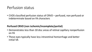 Perfusion status
• CVOS classified perfusion status of CRVO – perfused, non perfused or
indeterminate based on FA characters
Perfused CRVO (non ischemic/incomplete/partial)
• Demonstrates less than 10 disc areas of retinal capillary nonperfusion
on FA
• These eyes typically have less intraretinal hemorrhage and better
initial VA
 