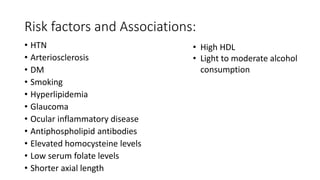 Risk factors and Associations:
• HTN
• Arteriosclerosis
• DM
• Smoking
• Hyperlipidemia
• Glaucoma
• Ocular inflammatory disease
• Antiphospholipid antibodies
• Elevated homocysteine levels
• Low serum folate levels
• Shorter axial length
• High HDL
• Light to moderate alcohol
consumption
 