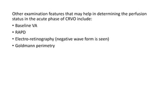 Other examination features that may help in determining the perfusion
status in the acute phase of CRVO include:
• Baseline VA
• RAPD
• Electro-retinography (negative wave form is seen)
• Goldmann perimetry
 