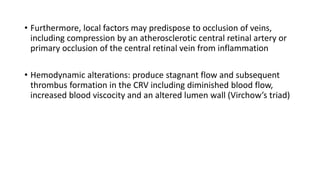 • Furthermore, local factors may predispose to occlusion of veins,
including compression by an atherosclerotic central retinal artery or
primary occlusion of the central retinal vein from inflammation
• Hemodynamic alterations: produce stagnant flow and subsequent
thrombus formation in the CRV including diminished blood flow,
increased blood viscocity and an altered lumen wall (Virchow’s triad)
 