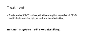 Treatment
• Treatment of CRVO is directed at treating the sequelae of CRVO
particularly macular edema and neovascularization
Treatment of systemic medical conditions if any:
 