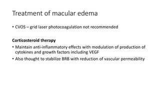 Treatment of macular edema
• CVOS – grid laser photocoagulation not recommended
Corticosteroid therapy
• Maintain anti-inflammatory effects with modulation of production of
cytokines and growth factors including VEGF
• Also thought to stabilize BRB with reduction of vascular permeability
 