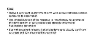 Score
• Showed significant improvement in VA with intravitreal triamcinolone
compared to observation
• The limited duration of the response to IVTA therapy has prompted
the development of sustained release steroids (intravitreal
fluocinolone acetonide)
• But with sustained release all phakic pt developed visually significant
cataracts and 92% developed increase IOP
 
