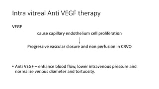 Intra vitreal Anti VEGF therapy
VEGF
cause capillary endothelium cell proliferation
Progressive vascular closure and non perfusion in CRVO
• Anti VEGF – enhance blood flow, lower intravenous pressure and
normalize venous diameter and tortuosity.
 