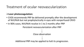 Treatment of ocular neovascularization
Laser photocoagulation:
• CVOS recommends PRP be delivered promptly after the development
of NVI/NVA but not prophylactically in eyes with nonperfused CRVO
• In 90% cases, NVI/NVA resolve in 1 to 2 months after PRP
Persistent neovascularization after PRP
Close observation
Additional PRP may be applied to halt its progression.
 