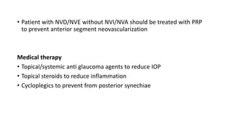 • Patient with NVD/NVE without NVI/NVA should be treated with PRP
to prevent anterior segment neovascularization
Medical therapy
• Topical/systemic anti glaucoma agents to reduce IOP
• Topical steroids to reduce inflammation
• Cycloplegics to prevent from posterior synechiae
 
