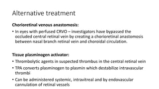 Alternative treatment
Chorioretinal venous anastomosis:
• In eyes with perfused CRVO – investigators have bypassed the
occluded central retinal vein by creating a chorioretinal anastomosis
between nasal branch retinal vein and choroidal circulation.
Tissue plasminogen activator:
• Thrombolytic agents in suspected thrombus in the central retinal vein
• TPA converts plasminogen to plasmin which destabilize intravascular
thrombi
• Can be administered systemic, intravitreal and by endovascular
cannulation of retinal vessels
 