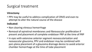 Surgical treatment
Vitrectomy
• PPV may be useful to address complication of CRVO and even to
attempt to alter the natural course of the disease
Indicated:
• Non clearing vitreous hemorrhage
• Removal of epiretinal membranes and fibrovascular proliferation if
present and placement of complete endolaser PRP at the time of PRP
• In eyes with extensive anterior segment neovascularization and
neovascular glaucoma, PPV and endolaser may be combined with
pars plana placement of a glaucoma drainage device to avoid anterior
chamber hemorrhage at the time of tube placement
 