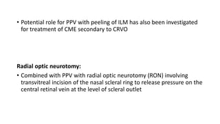 • Potential role for PPV with peeling of ILM has also been investigated
for treatment of CME secondary to CRVO
Radial optic neurotomy:
• Combined with PPV with radial optic neurotomy (RON) involving
transvitreal incision of the nasal scleral ring to release pressure on the
central retinal vein at the level of scleral outlet
 