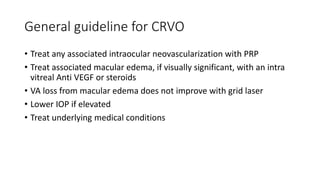 General guideline for CRVO
• Treat any associated intraocular neovascularization with PRP
• Treat associated macular edema, if visually significant, with an intra
vitreal Anti VEGF or steroids
• VA loss from macular edema does not improve with grid laser
• Lower IOP if elevated
• Treat underlying medical conditions
 