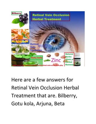 Here are a few answers for
Retinal Vein Occlusion Herbal
Treatment that are. Bilberry,
Gotu kola, Arjuna, Beta
 