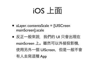 iOS 上面
• aLayer. contentsScale = [UISCreen
  mainScreen].scale
• 反正一般來說，我們的 UI 只會出現在
  mainScreen 上。雖然可以外接投影機，
  使用另外一個 UIScreen，但是一般不會
  有人去寫        種 App
 