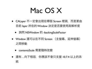 Mac OS X
•   CALayer 不一定會出現在 個 Screen 裡頭，而是要由
    目前 layer 所在的 Window 決定是否要使用高解析度

    •   詢問 NSWindow 的 -backingScaleFactor

•   Window 還可以在不同 Screen （主螢幕、延伸螢幕）
    之間移動

    •   contentsScale 需要隨時改變

•   還有…向下相容，你應該不會只支援 10.7.4 以上的系
    統
 