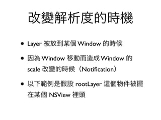 改變解析度的時機
• Layer 被放到某個 Window 的時候
• 因為 Window 移動而造成 Window 的
 scale 改變的時候（Notiﬁcation）

• 以下範例是假設 rootLayer   個物件被擺
 在某個 NSView 裡頭
 
