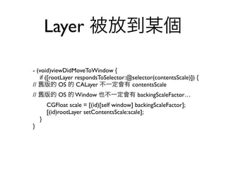 Layer 被放到某個

- (void)viewDidMoveToWindow {
   if ([rootLayer respondsToSelector:@selector(contentsScale)]) {
// 舊版的 OS 的 CALayer 不一定會有 contentsScale
// 舊版的 OS 的 Window 也不一定會有 backingScaleFactor…
        CGFloat scale = [(id)[self window] backingScaleFactor];
        [(id)rootLayer setContentsScale:scale];
    }
}
 