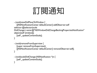 訂閱通知
- (void)viewDidMoveToWindow {
   [[NSNotiﬁcationCenter defaultCenter] addObserver:self
selector:@selector(scale
DidChange:) name:@"NSWindowDidChangeBackingPropertiesNotiﬁcation"
object:[self window]];
   [self _updateContentScale];
}

- (void)removeFromSuperview {
   [super removeFromSuperview];
   [[NSNotiﬁcationCenter defaultCenter] removeObserver:self];
}

- (void)scaleDidChange:(NSNotiﬁcation *)n {
   [self _updateContentScale];
}
 