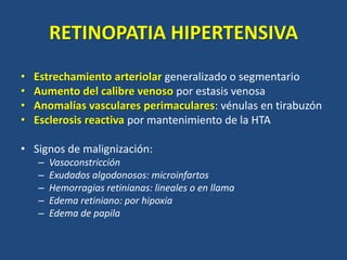 RETINOPATIA HIPERTENSIVA
• Estrechamiento arteriolar generalizado o segmentario
• Aumento del calibre venoso por estasis venosa
• Anomalías vasculares perimaculares: vénulas en tirabuzón
• Esclerosis reactiva por mantenimiento de la HTA
• Signos de malignización:
– Vasoconstricción
– Exudados algodonosos: microinfartos
– Hemorragias retinianas: lineales o en llama
– Edema retiniano: por hipoxia
– Edema de papila
 