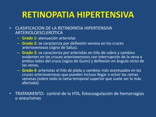 RETINOPATIA HIPERTENSIVA
• CLASIFICACION DE LA RETINOPATIA HIPERTENSIVA
ARTERIOLOESCLEROTICA
– Grado 1: atenuación arteriolar.
– Grado 2: se caracteriza por deflexión venosa en los cruces
arteriovenosos (signo de Salus).
– Grado 3: se caracteriza por arteriolas en hilo de cobre y cambios
evidentes en los cruces arteriovenosos con interrupción de la vena a
ambos lados del cruce (signo de Gunn) y deflexión en ángulo recto de
las venas.
– Grado 4: arteriolas el hilo de plata y cambios más acentuados en los
cruces arteriovenosos que pueden incluso llegar a ocluir las ramas
venosas (sobre todo la rama temporal superior que suele ser la más
afectada).
• TRATAMIENTO: control de la HTA, fotocoagulación de hemorragias
o aneurismas
 