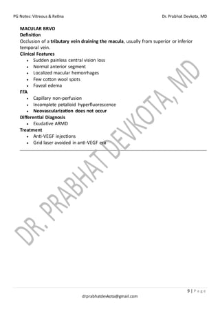 PG Notes: Vitreous & Retina Dr. Prabhat Devkota, MD
9 | P a g e
drprabhatdevkota@gmail.com
MACULAR BRVO
Definition
Occlusion of a tributary vein draining the macula, usually from superior or inferior
temporal vein.
Clinical Features
• Sudden painless central vision loss
• Normal anterior segment
• Localized macular hemorrhages
• Few cotton wool spots
• Foveal edema
FFA
• Capillary non-perfusion
• Incomplete petalloid hyperfluorescence
• Neovascularization does not occur
Differential Diagnosis
• Exudative ARMD
Treatment
• Anti-VEGF injections
• Grid laser avoided in anti-VEGF era
 