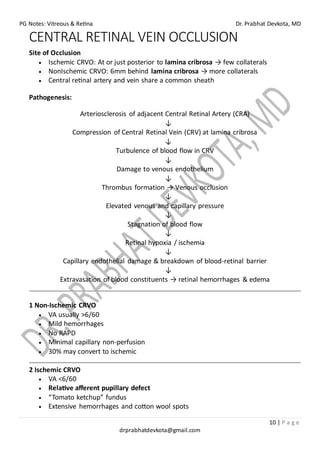 PG Notes: Vitreous & Retina Dr. Prabhat Devkota, MD
10 | P a g e
drprabhatdevkota@gmail.com
CENTRAL RETINAL VEIN OCCLUSION
Site of Occlusion
• Ischemic CRVO: At or just posterior to lamina cribrosa → few collaterals
• NonIschemic CRVO: 6mm behind lamina cribrosa → more collaterals
• Central retinal artery and vein share a common sheath
Pathogenesis:
Arteriosclerosis of adjacent Central Retinal Artery (CRA)
↓
Compression of Central Retinal Vein (CRV) at lamina cribrosa
↓
Turbulence of blood flow in CRV
↓
Damage to venous endothelium
↓
Thrombus formation → Venous occlusion
↓
Elevated venous and capillary pressure
↓
Stagnation of blood flow
↓
Retinal hypoxia / ischemia
↓
Capillary endothelial damage & breakdown of blood-retinal barrier
↓
Extravasation of blood constituents → retinal hemorrhages & edema
1 Non-Ischemic CRVO
• VA usually >6/60
• Mild hemorrhages
• No RAPD
• Minimal capillary non-perfusion
• 30% may convert to ischemic
2 Ischemic CRVO
• VA <6/60
• Relative afferent pupillary defect
• “Tomato ketchup” fundus
• Extensive hemorrhages and cotton wool spots
 