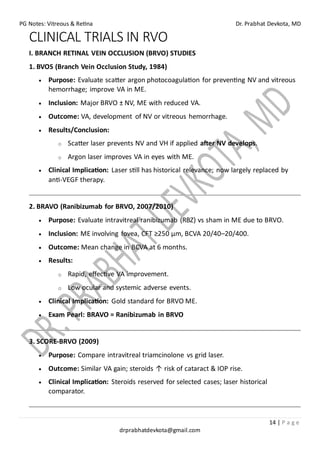 PG Notes: Vitreous & Retina Dr. Prabhat Devkota, MD
14 | P a g e
drprabhatdevkota@gmail.com
CLINICAL TRIALS IN RVO
I. BRANCH RETINAL VEIN OCCLUSION (BRVO) STUDIES
1. BVOS (Branch Vein Occlusion Study, 1984)
• Purpose: Evaluate scatter argon photocoagulation for preventing NV and vitreous
hemorrhage; improve VA in ME.
• Inclusion: Major BRVO ± NV, ME with reduced VA.
• Outcome: VA, development of NV or vitreous hemorrhage.
• Results/Conclusion:
o Scatter laser prevents NV and VH if applied after NV develops.
o Argon laser improves VA in eyes with ME.
• Clinical Implication: Laser still has historical relevance; now largely replaced by
anti-VEGF therapy.
2. BRAVO (Ranibizumab for BRVO, 2007/2010)
• Purpose: Evaluate intravitreal ranibizumab (RBZ) vs sham in ME due to BRVO.
• Inclusion: ME involving fovea, CFT ≥250 μm, BCVA 20/40–20/400.
• Outcome: Mean change in BCVA at 6 months.
• Results:
o Rapid, effective VA improvement.
o Low ocular and systemic adverse events.
• Clinical Implication: Gold standard for BRVO ME.
• Exam Pearl: BRAVO = Ranibizumab in BRVO
3. SCORE-BRVO (2009)
• Purpose: Compare intravitreal triamcinolone vs grid laser.
• Outcome: Similar VA gain; steroids ↑ risk of cataract & IOP rise.
• Clinical Implication: Steroids reserved for selected cases; laser historical
comparator.
 