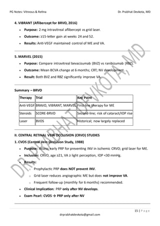 PG Notes: Vitreous & Retina Dr. Prabhat Devkota, MD
15 | P a g e
drprabhatdevkota@gmail.com
4. VIBRANT (Aflibercept for BRVO, 2016)
• Purpose: 2 mg intravitreal aflibercept vs grid laser.
• Outcome: ≥15-letter gain at weeks 24 and 52.
• Results: Anti-VEGF maintained control of ME and VA.
5. MARVEL (2015)
• Purpose: Compare intravitreal bevacizumab (BVZ) vs ranibizumab (RBZ).
• Outcome: Mean BCVA change at 6 months; CRT; NV development.
• Result: Both BVZ and RBZ significantly improve VA.
Summary – BRVO
Therapy Trial Key Point
Anti-VEGF BRAVO, VIBRANT, MARVEL First-line therapy for ME
Steroids SCORE-BRVO Second-line; risk of cataract/IOP rise
Laser BVOS Historical; now largely replaced
II. CENTRAL RETINAL VEIN OCCLUSION (CRVO) STUDIES
1. CVOS (Central Vein Occlusion Study, 1988)
• Purpose: Assess early PRP for preventing INV in ischemic CRVO; grid laser for ME.
• Inclusion: CRVO, age ≥21, VA ≥ light perception, IOP <30 mmHg.
• Results:
o Prophylactic PRP does NOT prevent INV.
o Grid laser reduces angiographic ME but does not improve VA.
o Frequent follow-up (monthly for 6 months) recommended.
• Clinical Implication: PRP only after NV develops.
• Exam Pearl: CVOS → PRP only after NV
 
