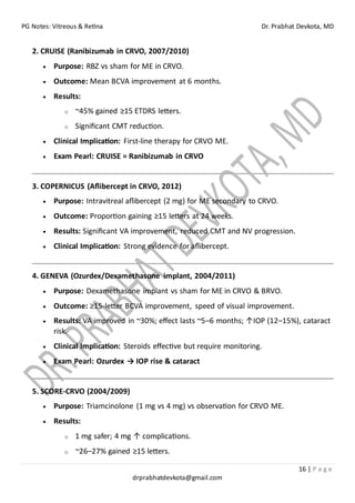 PG Notes: Vitreous & Retina Dr. Prabhat Devkota, MD
16 | P a g e
drprabhatdevkota@gmail.com
2. CRUISE (Ranibizumab in CRVO, 2007/2010)
• Purpose: RBZ vs sham for ME in CRVO.
• Outcome: Mean BCVA improvement at 6 months.
• Results:
o ~45% gained ≥15 ETDRS letters.
o Significant CMT reduction.
• Clinical Implication: First-line therapy for CRVO ME.
• Exam Pearl: CRUISE = Ranibizumab in CRVO
3. COPERNICUS (Aflibercept in CRVO, 2012)
• Purpose: Intravitreal aflibercept (2 mg) for ME secondary to CRVO.
• Outcome: Proportion gaining ≥15 letters at 24 weeks.
• Results: Significant VA improvement, reduced CMT and NV progression.
• Clinical Implication: Strong evidence for aflibercept.
4. GENEVA (Ozurdex/Dexamethasone implant, 2004/2011)
• Purpose: Dexamethasone implant vs sham for ME in CRVO & BRVO.
• Outcome: ≥15-letter BCVA improvement, speed of visual improvement.
• Results: VA improved in ~30%; effect lasts ~5–6 months; ↑IOP (12–15%), cataract
risk.
• Clinical Implication: Steroids effective but require monitoring.
• Exam Pearl: Ozurdex → IOP rise & cataract
5. SCORE-CRVO (2004/2009)
• Purpose: Triamcinolone (1 mg vs 4 mg) vs observation for CRVO ME.
• Results:
o 1 mg safer; 4 mg ↑ complications.
o ~26–27% gained ≥15 letters.
 