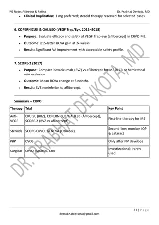 PG Notes: Vitreous & Retina Dr. Prabhat Devkota, MD
17 | P a g e
drprabhatdevkota@gmail.com
• Clinical Implication: 1 mg preferred; steroid therapy reserved for selected cases.
6. COPERNICUS & GALILEO (VEGF Trap/Eye, 2012–2013)
• Purpose: Evaluate efficacy and safety of VEGF Trap-eye (aflibercept) in CRVO ME.
• Outcome: ≥15-letter BCVA gain at 24 weeks.
• Result: Significant VA improvement with acceptable safety profile.
7. SCORE-2 (2017)
• Purpose: Compare bevacizumab (BVZ) vs aflibercept for ME in CR or hemiretinal
vein occlusion.
• Outcome: Mean BCVA change at 6 months.
• Result: BVZ noninferior to aflibercept.
Summary – CRVO
Therapy Trial Key Point
Anti-
VEGF
CRUISE (RBZ), COPERNICUS/GALILEO (Aflibercept),
SCORE-2 (BVZ vs aflibercept)
First-line therapy for ME
Steroids SCORE-CRVO, GENEVA (Ozurdex)
Second-line; monitor IOP
& cataract
PRP CVOS Only after NV develops
Surgical CRVO Bypass/L-CRA
Investigational; rarely
used
 