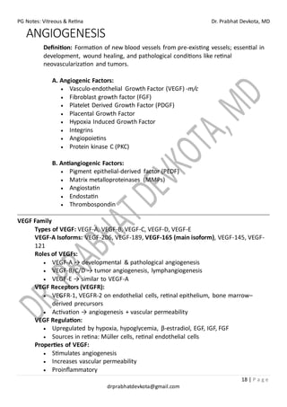 PG Notes: Vitreous & Retina Dr. Prabhat Devkota, MD
18 | P a g e
drprabhatdevkota@gmail.com
ANGIOGENESIS
Definition: Formation of new blood vessels from pre-existing vessels; essential in
development, wound healing, and pathological conditions like retinal
neovascularization and tumors.
A. Angiogenic Factors:
• Vasculo-endothelial Growth Factor (VEGF) -m/c
• Fibroblast growth factor (FGF)
• Platelet Derived Growth Factor (PDGF)
• Placental Growth Factor
• Hypoxia Induced Growth Factor
• Integrins
• Angiopoietins
• Protein kinase C (PKC)
B. Antiangiogenic Factors:
• Pigment epithelial-derived factor (PEDF)
• Matrix metalloproteinases (MMPs)
• Angiostatin
• Endostatin
• Thrombospondin
VEGF Family
Types of VEGF: VEGF-A, VEGF-B, VEGF-C, VEGF-D, VEGF-E
VEGF-A Isoforms: VEGF-206, VEGF-189, VEGF-165 (main isoform), VEGF-145, VEGF-
121
Roles of VEGFs:
• VEGF-A → developmental & pathological angiogenesis
• VEGF-B/C/D → tumor angiogenesis, lymphangiogenesis
• VEGF-E → similar to VEGF-A
VEGF Receptors (VEGFR):
• VEGFR-1, VEGFR-2 on endothelial cells, retinal epithelium, bone marrow–
derived precursors
• Activation → angiogenesis + vascular permeability
VEGF Regulation:
• Upregulated by hypoxia, hypoglycemia, β-estradiol, EGF, IGF, FGF
• Sources in retina: Müller cells, retinal endothelial cells
Properties of VEGF:
• Stimulates angiogenesis
• Increases vascular permeability
• Proinflammatory
 