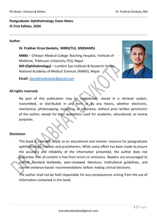 PG Notes: Vitreous & Retina Dr. Prabhat Devkota, MD
1 | P a g e
drprabhatdevkota@gmail.com
Postgraduate Ophthalmology Exam Notes
© First Edition, 2026
Author
Dr. Prabhat Kiran Devkota, MBBS(TU), MD(NAMS)
MBBS – Chitwan Medical College Teaching Hospital, Institute of
Medicine, Tribhuvan University (TU), Nepal
MD (Ophthalmology) – Lumbini Eye Institute & Research Center,
National Academy of Medical Sciences (NAMS), Nepal
Email: drprabhatdevkota@gmail.com
All rights reserved.
No part of this publication may be reproduced, stored in a retrieval system,
transmitted, or distributed in any form or by any means, whether electronic,
mechanical, photocopying, recording, or otherwise, without prior written permission
of the author, except for brief quotations used for academic, educational, or review
purposes.
Disclaimer
This book is intended solely as an educational and revision resource for postgraduate
ophthalmology trainees and practitioners. While every effort has been made to ensure
the accuracy and reliability of the information presented, the author does not
guarantee that all content is free from errors or omissions. Readers are encouraged to
consult standard textbooks, peer-reviewed literature, institutional guidelines, and
current evidence-based recommendations before making clinical decisions.
The author shall not be held responsible for any consequences arising from the use of
information contained in this book.
 